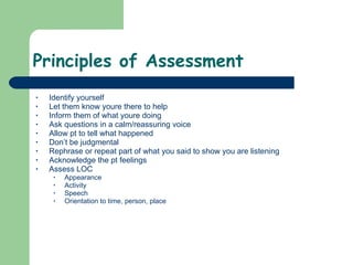 Principles of Assessment Identify yourself Let them know youre there to help Inform them of what youre doing Ask questions in a calm/reassuring voice Allow pt to tell what happened  Don’t be judgmental Rephrase or repeat part of what you said to show you are listening Acknowledge the pt feelings Assess LOC Appearance Activity Speech Orientation to time, person, place 