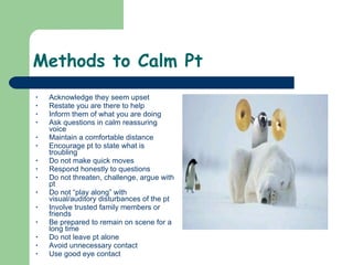 Methods to Calm Pt Acknowledge they seem upset Restate you are there to help Inform them of what you are doing Ask questions in calm reassuring voice Maintain a comfortable distance Encourage pt to state what is troubling Do not make quick moves Respond honestly to questions Do not threaten, challenge, argue with pt Do not “play along” with visual/auditory disturbances of the pt Involve trusted family members or friends Be prepared to remain on scene for a long time Do not leave pt alone Avoid unnecessary contact Use good eye contact  