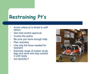 Restraining Pt’s Avoid unless pt is threat to self/others Get med control approval Involve the police Be sure you have enough help Plan activities Use only the force needed for restraint Estimate range of motion of pts legs and arms and stay outside it until ready Act QUICKLY 