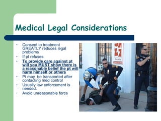 Medical Legal Considerations Consent to treatment GREATLY reduces legal problems If pt refuses: To provide care against pt will you MUST show there is a reasonable belief the pt will harm himself or others Pt may  be transported after contacting med control Usually law enforcement is needed.  Avoid unreasonable force 