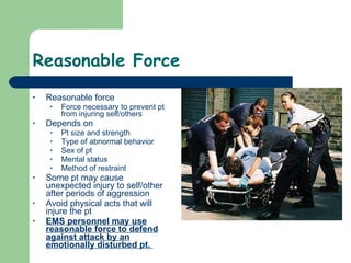 Reasonable Force Reasonable force Force necessary to prevent pt from injuring self/others Depends on Pt size and strength Type of abnormal behavior Sex of pt Mental status Method of restraint Some pt may cause unexpected injury to self/other after periods of aggression Avoid physical acts that will injure the pt EMS personnel may use reasonable force to defend against attack by an emotionally disturbed pt.  