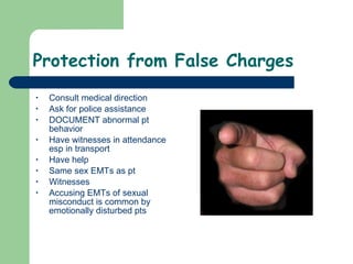 Protection from False Charges Consult medical direction Ask for police assistance DOCUMENT abnormal pt behavior Have witnesses in attendance esp in transport Have help Same sex EMTs as pt Witnesses Accusing EMTs of sexual misconduct is common by emotionally disturbed pts 