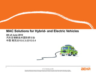 MAC Solutions for Hybrid- and Electric Vehicles




MAC Solutions for Hybrid- and Electric Vehicles
4th of June 2010
汽车空调新技术国际研讨会
中国 南京2010.6.3-2010.6.4




1
                                                                                 G-P, Dr. Wesenberg, July 2009
                   The copying, distribution and utilization of this document as well as the communication of its contents to others without expressed authorization is prohibited.
                   Offenders will be held liable for the payment of damages. All rights reserved in the event of the grant of a patent, utility model or ornamental design registration.
 