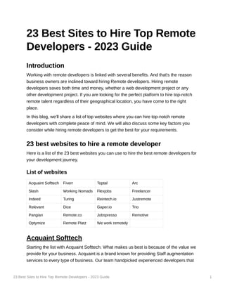 23 Best Sites to Hire Top Remote Developers - 2023 Guide 1
23 Best Sites to Hire Top Remote
Developers - 2023 Guide
Introduction
Working with remote developers is linked with several benefits. And that's the reason
business owners are inclined toward hiring Remote developers. Hiring remote
developers saves both time and money, whether a web development project or any
other development project. If you are looking for the perfect platform to hire top-notch
remote talent regardless of their geographical location, you have come to the right
place.
In this blog, we'll share a list of top websites where you can hire top-notch remote
developers with complete peace of mind. We will also discuss some key factors you
consider while hiring remote developers to get the best for your requirements.
23 best websites to hire a remote developer
Here is a list of the 23 best websites you can use to hire the best remote developers for
your development journey.
List of websites
Acquaint Softtech Fiverr Toptal Arc
Slash Working Nomads Flexjobs Freelancer
Indeed Turing Reintech.io Justremote
Relevant Dice Gaper.io Trio
Pangian Remote.co Jobspresso Remotive
Optymize Remote Platz We work remotely
Acquaint Softtech
Starting the list with Acquaint Softtech. What makes us best is because of the value we
provide for your business. Acquaint is a brand known for providing Staff augmentation
services to every type of business. Our team handpicked experienced developers that
 