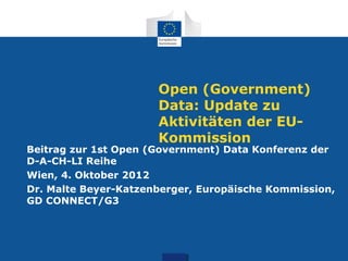 Open (Government)
                      Data: Update zu
                      Aktivitäten der EU-
                      Kommission
Beitrag zur 1st Open (Government) Data Konferenz der
D-A-CH-LI Reihe
Wien, 4. Oktober 2012
Dr. Malte Beyer-Katzenberger, Europäische Kommission,
GD CONNECT/G3
 