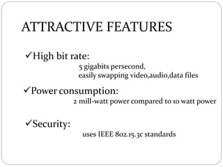 ATTRACTIVE FEATURES
High bit rate:
5 gigabits persecond,
easily swapping video,audio,data files
Power consumption:
2 mill-watt power compared to 10 watt power
Security:
uses IEEE 802.15.3c standards
 