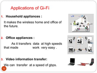 Applications of Gi-Fi
12
1. Household appliances :
It makes the wireless home and office of
the future.
2. Office appliances :
As it transfers data at high speeds
that made work very easy .
3. Video information transfer:
We can transfer at a speed of gbps.
 