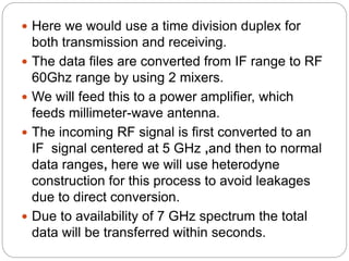  Here we would use a time division duplex for
both transmission and receiving.
 The data files are converted from IF range to RF
60Ghz range by using 2 mixers.
 We will feed this to a power amplifier, which
feeds millimeter-wave antenna.
 The incoming RF signal is first converted to an
IF signal centered at 5 GHz ,and then to normal
data ranges, here we will use heterodyne
construction for this process to avoid leakages
due to direct conversion.
 Due to availability of 7 GHz spectrum the total
data will be transferred within seconds.
 