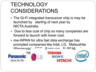 TECHNOLOGY
CONSIDERATIONS
 The Gi-Fi integrated transceiver chip is may be
launched by starting of next year by
NICTA,Australia.
 Due to less cost of chip so many companies are
forward to launch with lower cost.
 mw-WPAN for ultra fast data exchange has
prompted companies like Intel, LG, Matsushita
(Panasonic), NEC, Samsung, Si-BEAM, Sony
and Toshiba.
 