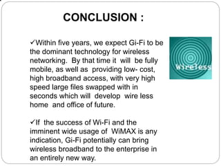 CONCLUSION :
Within five years, we expect Gi-Fi to be
the dominant technology for wireless
networking. By that time it will be fully
mobile, as well as providing low- cost,
high broadband access, with very high
speed large files swapped with in
seconds which will develop wire less
home and office of future.
If the success of Wi-Fi and the
imminent wide usage of WiMAX is any
indication, Gi-Fi potentially can bring
wireless broadband to the enterprise in
an entirely new way.
 