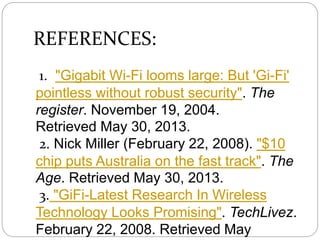 REFERENCES:
1. "Gigabit Wi-Fi looms large: But 'Gi-Fi'
pointless without robust security". The
register. November 19, 2004.
Retrieved May 30, 2013.
2. Nick Miller (February 22, 2008). "$10
chip puts Australia on the fast track". The
Age. Retrieved May 30, 2013.
3. "GiFi-Latest Research In Wireless
Technology Looks Promising". TechLivez.
February 22, 2008. Retrieved May
 