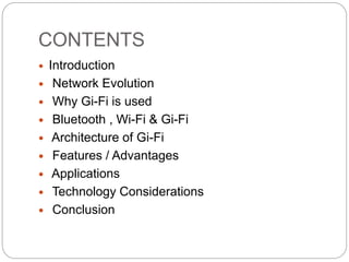 CONTENTS
 Introduction
 Network Evolution
 Why Gi-Fi is used
 Bluetooth , Wi-Fi & Gi-Fi
 Architecture of Gi-Fi
 Features / Advantages
 Applications
 Technology Considerations
 Conclusion
 