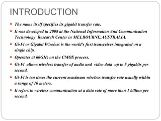 INTRODUCTION
 The name itself specifies its gigabit transfer rate.
 It was developed in 2008 at the National Information And Communication
Technology Research Center in MELBOURNE,AUSTRALIA.
 Gi-Fi or Gigabit Wireless is the world's first transceiver integrated on a
single chip.
 Operates at 60GHz on the CMOS process.
 Gi-Fi allows wireless transfer of audio and video data up to 5 gigabits per
second.
 Gi-Fi is ten times the current maximum wireless transfer rate usually within
a range of 10 meters.
 It refers to wireless communication at a data rate of more than 1 billion per
second.
 