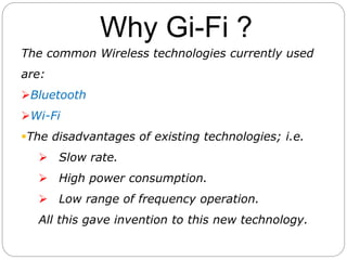 Why Gi-Fi ?
The common Wireless technologies currently used
are:
Bluetooth
Wi-Fi
The disadvantages of existing technologies; i.e.
 Slow rate.
 High power consumption.
 Low range of frequency operation.
All this gave invention to this new technology.
 
