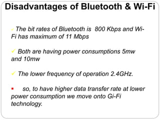 Disadvantages of Bluetooth & Wi-Fi
 The bit rates of Bluetooth is 800 Kbps and Wi-
Fi has maximum of 11 Mbps
 Both are having power consumptions 5mw
and 10mw
 The lower frequency of operation 2.4GHz.
 so, to have higher data transfer rate at lower
power consumption we move onto Gi-Fi
technology.
 