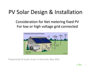 PV Solar Design & Installation
Consideration for Net metering fixed PV
For low or high voltage grid connected
Prepared by Eli Israeli, Green in Grid solar, May 2015
1
 