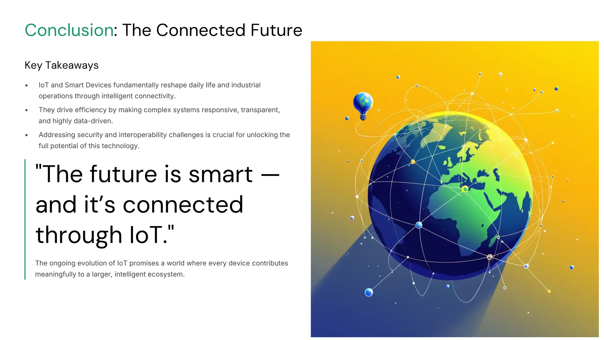 preencoded.png
Conclusion: The Connected Future
Key Takeaways
• IoT and Smart Devices fundamentally reshape daily life and industrial
operations through intelligent connectivity.
• They drive efficiency by making complex systems responsive, transparent,
and highly data-driven.
• Addressing security and interoperability challenges is crucial for unlocking the
full potential of this technology.
"The future is smart —
and it’s connected
through IoT."
The ongoing evolution of IoT promises a world where every device contributes
meaningfully to a larger, intelligent ecosystem.
 