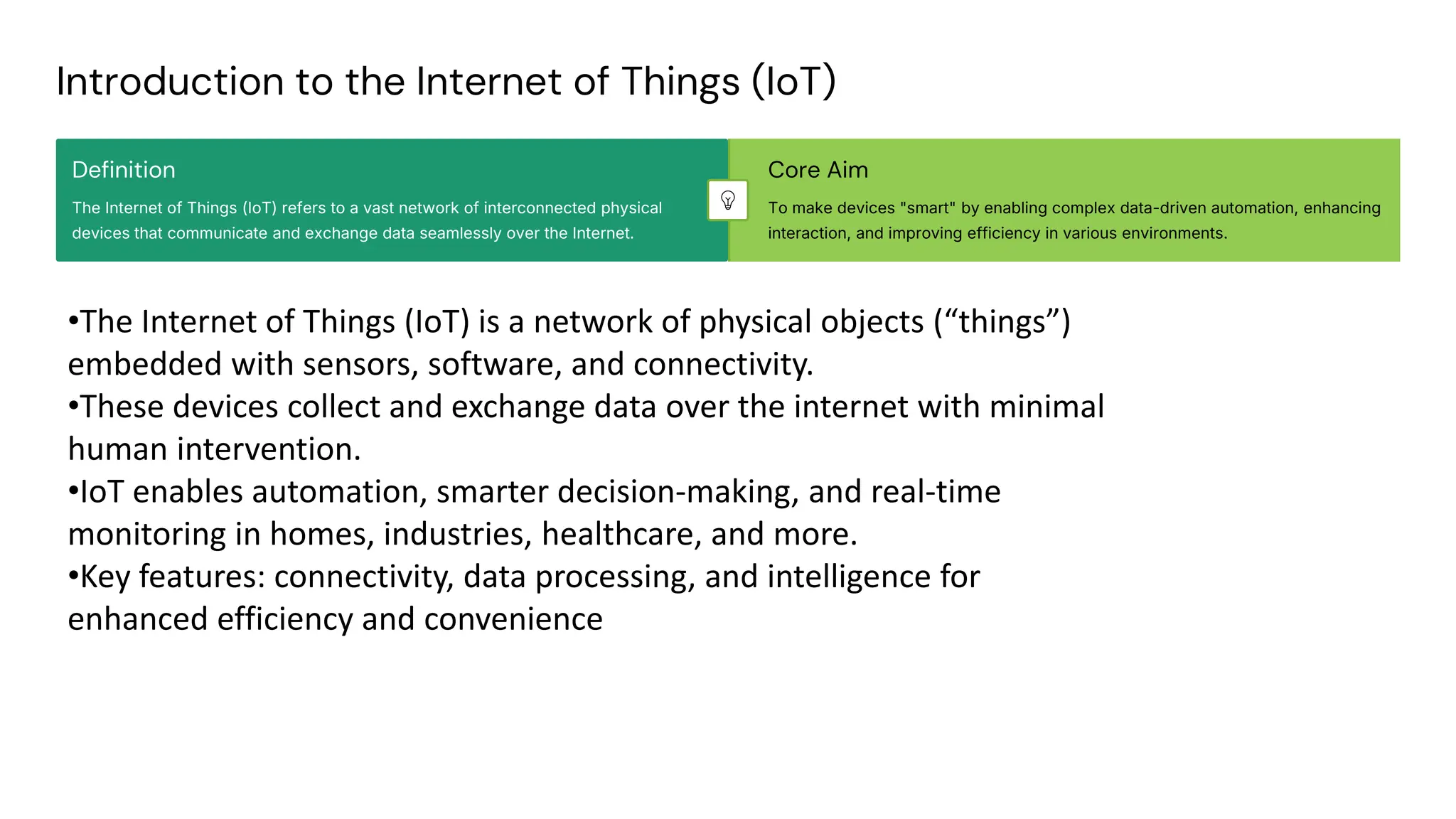 preencoded.png
Introduction to the Internet of Things (IoT)
Definition
The Internet of Things (IoT) refers to a vast network of interconnected physical
devices that communicate and exchange data seamlessly over the Internet.
Core Aim
To make devices "smart" by enabling complex data-driven automation, enhancing
interaction, and improving efficiency in various environments.
•The Internet of Things (IoT) is a network of physical objects (“things”)
embedded with sensors, software, and connectivity.
•These devices collect and exchange data over the internet with minimal
human intervention.
•IoT enables automation, smarter decision-making, and real-time
monitoring in homes, industries, healthcare, and more.
•Key features: connectivity, data processing, and intelligence for
enhanced efficiency and convenience
 