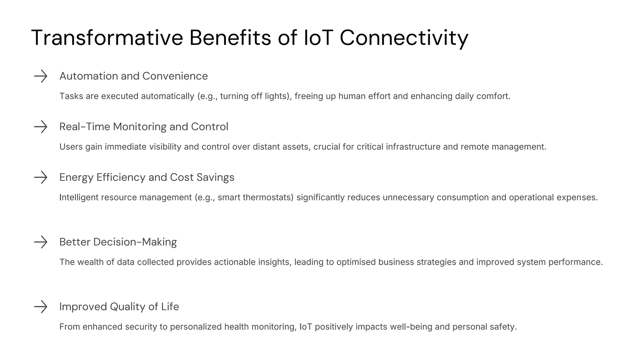 preencoded.png
Transformative Benefits of IoT Connectivity
Automation and Convenience
Tasks are executed automatically (e.g., turning off lights), freeing up human effort and enhancing daily comfort.
Real-Time Monitoring and Control
Users gain immediate visibility and control over distant assets, crucial for critical infrastructure and remote management.
Energy Efficiency and Cost Savings
Intelligent resource management (e.g., smart thermostats) significantly reduces unnecessary consumption and operational expenses.
Better Decision-Making
The wealth of data collected provides actionable insights, leading to optimised business strategies and improved system performance.
Improved Quality of Life
From enhanced security to personalized health monitoring, IoT positively impacts well-being and personal safety.
 