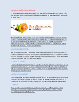 ¿Cómo tener una Alimentación saludable?
La alimentación es lo importante de nuestra vida, pues nos mantiene activos y con energía, es por
esta razón que debemos cuidar todo lo que ingerimos para que no nos haga daño por este motivo
es bueno tener…
Alimentarse bien es imprescindible para la vida diaria. La cantidad de proteínas, grasas, azúcares,
vitaminas y otros nutrientes es básica para que nuestro cuerpo funcione correctamente, por eso
es muy importante hablar sobre la nutrición y su clasificación, ya que esto nos ayudará a
proporcionar a nuestro cuerpo, alimentos e ingerirlos, porque cada una de las personas son los
encargados de modificar o destruir a los organismos.
UNA ALIMENTACION VARIADA
Si la alimentación es variada y equilibrada, bastará para obtener todos los nutrientes necesarios.
Los alimentos pueden clasificarse según los tipos y cantidades que contienen. Los siguientes datos,
permiten equilibrar la ingestión diaria de proteínas, minerales, y fibra vegetal y limitar la de grasas,
carbohidratos y sodio cuyo exceso perjudica la salud.
EL PAN Y LOS CEREALES
Los alimentos pertenecientes a este grupo engordan mucho menos de lo que suele creerse (lo que
sí engordan son los azúcares y las grasas que generalmente se le añaden). Todos los alimentos de
este grupo contienen vitaminas B y hierro; y además, si son del tipo integral, aportan al organismo
fibra, magnesio, zinc y ácido fólico.
LAS VERDURAS Y LEGUMBRES
El término verduras se refiere no solo a las hortalizas de color verde sino a muchas otras, como los
tomates, la remolacha, la coliflor, los rábanos, el nabo, las cebollas, las papas, las zanahorias, etc.
Por su parte, las legumbres contienen carbohidratos, fibra, vitaminas C y B6, hierro y magnesio.
LAS FRUTAS
Todas las frutas, es especial los cítricos, contienen vitamina C, ácido fólico, potasio y otros
nutrientes; en cambio, aportan calorías, sodio y grasas. Aquellas cuyas semillas y piel son
comestibles proporcionan bastante fibra.
 