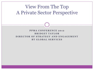 View From The Top
A Private Sector Perspective


        PPMA CONFERENCE 2012
           BRIDGET TAYLOR
DIRECTOR OF STRATEGY AND ENGAGEMENT
         BT GLOBAL SERVICES
 