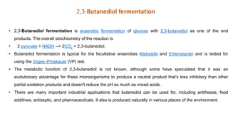 • 2,3-Butanediol fermentation is anaerobic fermentation of glucose with 2,3-butanediol as one of the end
products. The overall stoichiometry of the reaction is
• 2 pyruvate + NADH --> 2CO2 + 2,3-butanediol.
• Butanediol fermentation is typical for the facultative anaerobes Klebsiella and Enterobacter and is tested for
using the Voges–Proskauer (VP) test.
• The metabolic function of 2,3-butanediol is not known, although some have speculated that it was an
evolutionary advantage for these microorganisms to produce a neutral product that's less inhibitory than other
partial oxidation products and doesn't reduce the pH as much as mixed acids.
• There are many important industrial applications that butanediol can be used for, including antifreeze, food
additives, antiseptic, and pharmaceuticals. It also is produced naturally in various places of the environment.
2,3-Butanediol fermentation
 