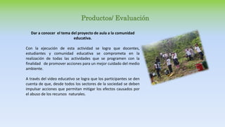 Productos/ Evaluación
Dar a conocer el tema del proyecto de aula a la comunidad
educativa.
Con la ejecución de esta actividad se logra que docentes,
estudiantes y comunidad educativa se comprometa en la
realización de todas las actividades que se programen con la
finalidad de promover acciones para un mejor cuidado del medio
ambiente.
A través del video educativo se logra que los participantes se den
cuenta de que, desde todos los sectores de la sociedad se deben
impulsar acciones que permitan mitigar los efectos causados por
el abuso de los recursos naturales.
 