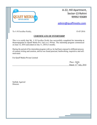 A-22, Hill Apartment,
Sector-13 Rohini
99992 93689
admin@quaffmedia.com
To A M Sasidhar Reddy, 15-07-2016
CERTIFICATE OF INTERNSHIP
This is to certify that Mr. A M Sasidhar Reddy has successfully completed his internship at
themostpopular.in (Quaff Media Pvt. Ltd.) as a Writer. The internship program commenced
on June 12, 2016 and ended on July 11, 2016 (1 month).
During the period of his internship program with us, he had been exposed to different process
of content writing and curation, and he was found punctual, hardworking, inquisitive and self-
motivated.
For Quaff Media Private Limited
Place - Delhi
Dated: 11
th
July, 2016
Sarthak Agarwal
Director.
 