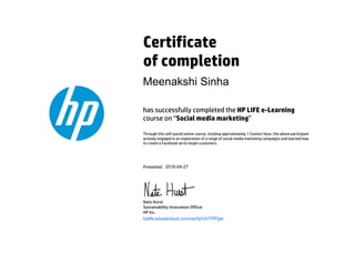 Certificate
of completion
has successfully completed the HP LIFE e-Learning
course on “Social media marketing”
Through this self-paced online course, totaling approximately 1 Contact Hour, the above participant
actively engaged in an exploration of a range of social media marketing campaigns and learned how
to create a Facebook ad to target customers.
Presented
Nate Hurst
Sustainability Innovation Officer
HP Inc.
hplife.edcastcloud.com/verify/UhITPPgw
Meenakshi Sinha
2016-04-27
 