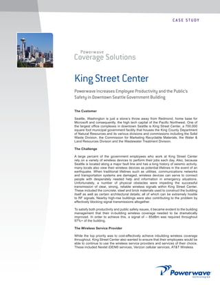 C A S E S T U DY
Coverage Solutions
Powerwave
King Street Center
Powerwave Increases Employee Productivity and the Public’s
Safety in Downtown Seattle Government Building
The Customer
Seattle, Washington is just a stone’s throw away from Redmond, home base for
Microsoft and consequently, the high tech capital of the Paciﬁc Northwest. One of
the largest ofﬁce complexes in downtown Seattle is King Street Center, a 700,000
square foot municipal government facility that houses the King County Department
of Natural Resources and its various divisions and commissions including the Solid
Waste Division, the Commission for Marketing Recyclable Materials, the Water &
Land Resources Division and the Wastewater Treatment Division.
The Challenge
A large percent of the government employees who work at King Street Center
rely on a variety of wireless devices to perform their jobs each day. Also, because
Seattle is located along a major fault line and has a long history of seismic activity,
many locals also view their wireless devices as potential lifelines in the event of an
earthquake. When traditional lifelines such as utilities, communications networks
and transportation systems are damaged, wireless devices can serve to connect
people with desperately needed help and information in emergency situations.
Unfortunately, a number of physical obstacles were impeding the successful
transmission of clear, strong, reliable wireless signals within King Street Center.
These included the concrete, steel and brick materials used to construct the building
itself as well as certain architectural details; all of which can be extremely hostile
to RF signals. Nearby high-rise buildings were also contributing to the problem by
effectively blocking signal transmissions altogether.
To satisfy both productivity and public safety issues, it became evident to the building
management that their in-building wireless coverage needed to be dramatically
improved. In order to achieve this, a signal of – 85dBm was required throughout
97%+ of the building.
The Wireless Service Provider
While the top priority was to cost-effectively achieve inbuilding wireless coverage
throughout, King Street Center also wanted to ensure that their employees would be
able to continue to use the wireless service providers and services of their choice.
These included Nextel iDEN® services, Verizon cellular services, AT&T Wireless
 