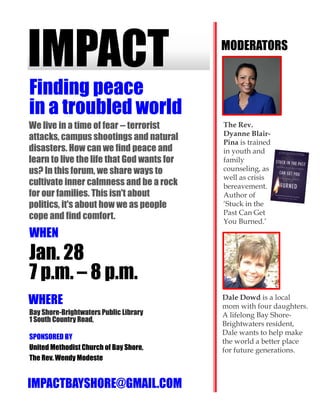 IMPACT
WHEN
Jan. 28
7 p.m. – 8 p.m.
WHERE
Finding peace
in a troubled world
Bay Shore-Brightwaters Public Library
1 South Country Road,
SPONSORED BY
United Methodist Church of Bay Shore,
The Rev. Wendy Modeste
IMPACTBAYSHORE@GMAIL.COM
MODERATORS
We live in a time of fear -- terrorist
attacks, campus shootings and natural
disasters. How can we find peace and
learn to live the life that God wants for
us? In this forum, we share ways to
cultivate inner calmness and be a rock
for our families. This isn't about
politics, it's about how we as people
cope and find comfort.
Dale Dowd is a local
mom with four daughters.
A lifelong Bay Shore-
Brightwaters resident,
Dale wants to help make
the world a better place
for future generations.
The Rev.
Dyanne Blair-
Pina is trained
in youth and
family
counseling, as
well as crisis
bereavement.
Author of
‘Stuck in the
Past Can Get
You Burned.’
 