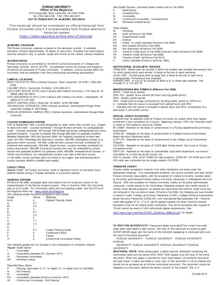 PURDUE UNIVERSITY
Office of the Registrar
610 Purdue Mall, West Laf ay ette, IN 47907-2040
Tel: (765) 494-6165 FAX: (765) 494-0570
KEY TO TRANSCRIPT OF ACADEMIC RECORDS
T his transc ript should be c onsidered an offic ial transc ript from
Purdue U niv ersity only if it is dow nloaded from Purdue elec tronic
transc ript system
https:/ / ssw is.mypurdue.purdue.edu/ eT ransc ript.
ACADEMIC CALENDAR
The Purdue Univ ersity calendar is based on the semester sy stem. A standard
semester contains approximately 16 weeks of instruction, including f inal examinations.
Summer sessions v ary in number, length and f ormat at the v arious campus locations.
ACCREDITATION
Purdue Univ ersity is accredited by the North Central Association of Colleges and
Secondary Schools, and by NCATE. Accreditation cov ers all courses and programs
of f ered at all campuses of Purdue Univ ersity . In addition, v arious schools within the
Univ ersity hold accreditation f rom their prof essional accrediting associations.
CAMPUS LOCATIONS
WEST LAFAY ETTE (PWL) (Central Campus), West Laf ay ette, IN 47907, (765) 494-
6165
CALUMET (PUC), Hammond, IN 46323, (219) 989-2210
IUPU-FORT WAY NE (PFW) (Joint Campus with Indiana Univ ersity ), Fort Way ne, IN
46805 (260) 481-6815
IUPU-INDIANAPOLIS (PIU) (Joint Campus with Indiana Univ ersity ), Indianapolis, IN
46202 (317) 274-1501
NORTH CENTRAL (PNC), Westv ille, IN 46391, (219) 785-5299
TECHNOLOGY STATEWIDE (TSW) (Various locations), adminstered through West
Laf ay ette College of Technology
PURDUE EXTENDED CAMPUS (PEC) (Various locations), administered through West
Laf ay ette
COURSE NUMBERING SYSTEM
Prior to September 1953, courses designated by letter rather than number (e.g., English
A) were non-credit. Courses numbered 1 through 99 were primarily f or undergraduate
credit. Courses numbered 100 through 199 enrolled adv anced undergraduate and some
graduate students. Courses numbered 200 through 299 were f or graduate students.
Between September 1953 and Summer 2008, the f ollowing numbering sy stem was
used: 001-049, Precollege and def iciency courses; 050-099, Nondegree courses (e.g.,
agriculture short courses); 100-299, Lower-div ision courses normally scheduled f or
f reshmen and sophomores; 300-499, Upper-div ision courses normally scheduled f or
juniors and seniors; 500-599, Dual-lev el courses that may be scheduled by juniors,
seniors and graduate students f or graduate credit; 600-699, Graduate-lev el courses. In
certain circumstances, an undergraduate student may take a 600-lev el course.
In Fall 2008, course numbers were conv erted to f iv e digits, and prof essional-lev el
course numbers (80000 to 89999) were added.
CREDIT TYPES
Regular Credit - All Purdue Univ ersity credit is reported in terms of semester hours,
whether earned during a 16-week semester or a summer session.
GRADING SYSTEMS
Ef f ectiv e Fall 2008, all grades were conv erted to the 4.0 scale as a result of the
implementation of the Banner student sy stem. Prior to Summer 1993, the Univ ersity
was on a 6.0 scale. For inf ormation about prev ious grading scales, see the Of f ice of
the Registrar Web site: www.purdue.edu/Registrar
The f ollowing shows the points assigned to each grade:
Grade Points Definition
A+/A 4 Highest Passing Grade
A- 3.7
B+ 3.3
B 3
B- 2.7
C+ 2.3
C 2
C- 1.7
D+ 1.3
D 1
D- 0.7 Lowest Passing Grade
E 0 Conditional Failure
F 0 Failure
IF 0 Unremov ed Incomplete-Failing
The f ollowing grades are not included in the computation of scholastic indexes:
Regular Grade Option
I - Incomplete
O - Incomplete (obsolete ef f . Summer 1977)
IX - Permanent Incomplete
WF - Withdrew Failing
Pass/Not-Pass Option
P - Passing, equiv alent to "C-" or higher (“C” or higher prior to Fall 2008)
N - Not Passing
PI - Incomplete
PO - Incomplete (obsolete ef f ectiv e Summer 1977)
IN - Unremov ed Incomplete - Not Passing
Zero-Credit Courses (including thesis credits prior to Fall 2008)
S - Satisf actory
U - Unsatisf actory
SI - Incomplete
IU - Unremov ed Incomplete - Unsatisf actory
WU - Withdrew Unsatisf actory
Other Grades
W - Withdrew
AU - Audit (ef f ectiv e Fall 2008)
DC - Departmental Credit
EX - Exempt
NC - Visitor, no credit (obsolete ef f ectiv e Fall 2008)
NG - Non-Graded (ef f ectiv e Fall 2008)
NS - Not Submitted (ef f ectiv e Fall 2008)
CR - Transf er Credit (prior to Fall 2008) Directed Credit (ef f ectiv e Fall 2008)
TR - Transf er Credit (ef f ectiv e Fall 2008)
TX - Transf er Credit* (ef f ectiv e Fall 2013)
V - Visitor (obsolete ef f ectiv e Summer 1963)
INSTITUTIONAL SCHOLASTIC INDEXES
TERM GPA - Based upon all courses in which the student was enrolled that session and
f or which grade points were earned. Is listed at the end of each semester.
LEVEL GPA - Ov erall grade point av erage that is listed at the end of each lev el,
Undergraduate, Prof essional and Graduate.
EARNED HRS - A sum of all courses of which a D- or better was obtained. This
includes P, S, CR and TR.
ABBREVIATIONS AND SYMBOLS (Effective Fall 2008)
EHRS - Credit hours earned.
GPA- Hrs - Quality hours earned (all hours carry ing grade points).
QPts - Quality points earned.
GPA - Grade point av erage (computed by div iding quality points by GPA-Hrs).
E - Indicates that the course is excluded f rom earned hours and GPA.
I - Indicates that the course is included in earned hours and GPA; corresponds to a
prev iously E (excluded) course.
SPECIAL CREDIT NOTATIONS
Students may be awarded credit at Purdue Univ ersity by means other than regular
enrollment in and completion of a course. Beginning January 1979, this "directed credit"
is noted on the academic record as f ollows:
BY EXAM - Awarded on the basis of achiev ement in a Purdue departmental prof iciency
examination.
CEEB AP - Awarded on the basis of achiev ement in College Entrance Examination
Board Adv ance Placement tests.
CLEP CR - Awarded on the basis of achiev ement in the College Lev el Examination
Program.
CR ESTB - Awarded on the basis of CEEB Math Achiev ement Test score or Purdue
Composite score.
DEPT CR - Awarded on the basis of substantially equiv alent experience, successf ul
completion of a more adv anced course, etc.
Prior to January 1979, all BY EXAM (f or new students), CEEB AP, CR ESTB and CLEP
CR credit was combined into the single notation CR ESTB.
TRANSFER CREDIT
Course credits accepted in transf er f rom other institutions are listed under the
appropriate headings. For undergraduate students, the course numbers and titles ref lect
Purdue Univ ersity equiv alents, with the exception of Indiana Univ ersity courses taken
at the jointly -administered Purdue-Indiana Univ ersity campuses in Indianapolis and Fort
Way ne. With the exception of Indiana Univ ersity credits at the jointly -administered
campuses, credits earned in the Technology Statewide program and credits earned in
certain study -abroad programs, no grades are transf erred and transf er credit hours are
not ref lected in the cumulativ e totals. Ef f ectiv e Fall 2008, the f ollowing are now included
in transf er credit: College Lev el Exam Placement (CLEP), College Entrance Examination
Board Adv ance Placement (CEEB AP), and International Baccalaureate (IB). *Transf er
credit with grades of D+, D or D- will be applied towards the State Transf er General
Education Core f or all Indiana public institutions. This will be annotated with a grade of
TX and cannot be used to f ulf ill institutional degree requirements. See
http://www.in.gov /che/f iles/STGEC_Guidance_13May 22.pdf f or details.
TO TEST FOR AUTHENTICITY: Translucent globe icons MUST be v isible f rom both
sides when held toward a light source. The f ace of this transcript is printed on gold
SCRIP-SAFE® paper with the name of the institution appearing in small gold print ov er
the f ace of the entire document.
PURDUE UNIVERSITY PURDUE UNIVERSITY PURDUE UNIVERSITY
PURDUE
UNIVERSITY PURDUE UNIVERSITY PURDUE UNIVERSITY PURDUE
UNIVERSITY
ADDITIONAL TESTS: When photocopied, a latent security statement containing the
institutional name and the words VOID VOID VOID appear ov er the f ace of the entire
document. When this paper is touched by f resh liquid bleach, an authentic document
will stain brown. A black and white or color copy of this document is not an original and
should not be accepted as an of f icial institutional document. This document cannot be
released to a third party without the written consent of the student. This is in
October 2013
 