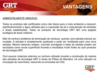 VANTAGENS
AMBIENTALMENTE AMIGÁVEL
Todos os produtos são certificados como não tóxico para o meio ambiente e reduzem
significativamente a água utilizada para a supressão de pó e manutenção de estradas
e áreas estabilizadas. Todos os produtos de tecnologia GRT têm uma pegada
ecológica de baixo carbono.
Não há nenhum problema de eliminação de resíduos, quando uma estrada precisa ser
mudada. A estrada é simplesmente quebrada e pode ser reutilizada para uma nova
estrada. Mesmo betumes antigos, concreto esmagado e base da estrada podem ser
reciclados como novas superfícies levando a resultados muito fortes ao usar produtos
de tecnologia GRT.
Com poucos materiais externos ou nenhum utilizado durante a construção da maioria
das estradas de tecnologia GRT e áreas de Pátios de Manobra, há uma redução na
circulação de caminhões, reduzindo as emissões de CO2.
 