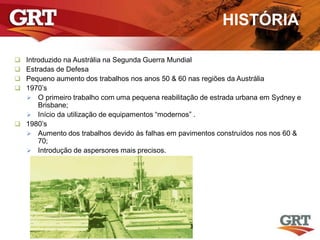 HISTÓRIA
 Introduzido na Austrália na Segunda Guerra Mundial
 Estradas de Defesa
 Pequeno aumento dos trabalhos nos anos 50 & 60 nas regiões da Austrália
 1970’s
 O primeiro trabalho com uma pequena reabilitação de estrada urbana em Sydney e
Brisbane;
 Início da utilização de equipamentos “modernos” .
 1980’s
 Aumento dos trabalhos devido às falhas em pavimentos construídos nos nos 60 &
70;
 Introdução de aspersores mais precisos.
 