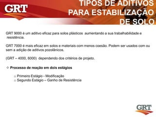 TIPOS DE ADITIVOS
PARA ESTABILIZAÇÃO
DE SOLO
GRT 9000 é um aditivo eficaz para solos plásticos aumentando a sua trabalhabilidade e
resistência.
GRT 7000 é mais eficaz em solos e materiais com menos coesão. Podem ser usados com ou
sem a adição de aditivos pozolânicos.
(GRT – 4000, 6000) dependendo dos critérios de projeto.
 Processo de reação em dois estágios
o Primeiro Estágio - Modificação
o Segundo Estágio – Ganho de Resistência
 