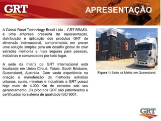 APRESENTAÇÃO
A Global Road Technology Brasil Ltda – GRT BRASIL
é uma empresa brasileira de representação,
distribuição e aplicação dos produtos GRT de
dimensão internacional, comprometida em prover
uma solução simples para um desafio global de criar
estradas melhores e mais seguras para pessoas,
indústrias e comunidades por todo lugar.
A sede da matriz da GRT Internacional está
localizada em Union Circuit, Yatala, South Brisbane,
Queensland, Austrália. Com vasta experiência na
criação e manutenção de melhores estradas
urbanas, rurais, mineiras e industriais a GRT possui
hoje mais de 4.000 Km de estradas sob seu
gerenciamento. Os produtos GRT são patenteados e
certificados no sistema de qualidade ISO 9001.
Figura 1: Sede da Matriz em Queensland
 