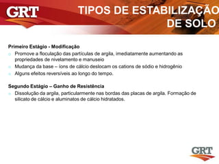 TIPOS DE ESTABILIZAÇÃO
DE SOLO
Primeiro Estágio - Modificação
o Promove a floculação das partículas de argila, imediatamente aumentando as
propriedades de nivelamento e manuseio
o Mudança da base – íons de cálcio deslocam os cations de sódio e hidrogênio
o Alguns efeitos reversíveis ao longo do tempo.
Segundo Estágio – Ganho de Resistência
o Dissolução da argila, particularmente nas bordas das placas de argila. Formação de
silicato de cálcio e aluminatos de cálcio hidratados.
 
