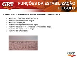 FUNÇÕES DA ESTABILIZAÇÃO
DE SOLO
 Melhoria das propriedades do material local pela combinação da(o):
o Redução do Índice de Plasticidade (IP)
o Redução da sensibilidade a água
o Redução da retração
o Aumento da impermeabilidade a água
o Aumento da resistência (ambos de compressão e tração)
o Aumento da capacidade de carga
o Aumento da durabilidade
 