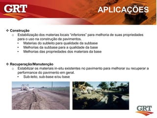 APLICAÇÕES
 Construção
o Estabilização dos materias locais “inferiores” para melhoria de suas propriedades
para o uso na construção de pavimentos.
• Materias do subleito para qualidade da subbase
• Melhorias da subbase para a qualidade da base
• Melhorias das propriedades dos materiais da base
 Recuperação/Manutenção
o Estabilizar os materiais in-situ existentes no pavimento para melhorar ou recuperar a
performance do pavimento em geral.
• Sub-leito, sub-base e/ou base
 