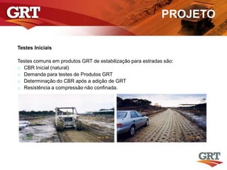 PROJETO
Testes Iniciais
Testes comuns em produtos GRT de estabilização para estradas são:
o CBR Inicial (natural)
o Demanda para testes de Produtos GRT
o Determinação do CBR após a adição de GRT
o Resistência a compressão não confinada.
 