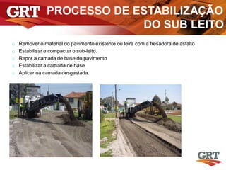 PROCESSO DE ESTABILIZAÇÃO
DO SUB LEITO
o Remover o material do pavimento existente ou leira com a fresadora de asfalto
o Estabilisar e compactar o sub-leito.
o Repor a camada de base do pavimento
o Estabilizar a camada de base
o Aplicar na camada desgastada.
 