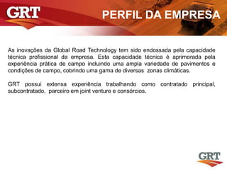PERFIL DA EMPRESA
As inovações da Global Road Technology tem sido endossada pela capacidade
técnica profissional da empresa. Esta capacidade técnica é aprimorada pela
experiência prática de campo incluindo uma ampla variedade de pavimentos e
condições de campo, cobrindo uma gama de diversas zonas climáticas.
GRT possui extensa experiência trabalhando como contratado principal,
subcontratado, parceiro em joint venture e consórcios.
 