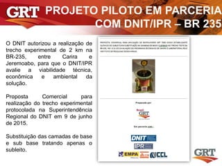 PROJETO PILOTO EM PARCERIA
COM DNIT/IPR – BR 235
O DNIT autorizou a realização de
trecho experimental de 2 km na
BR-235, entre Carira e
Jeremoabo, para que o DNIT/IPR
avalie a viabilidade técnica,
econômica e ambiental da
solução.
Proposta Comercial para
realização do trecho experimental
protocolada na Superintendência
Regional do DNIT em 9 de junho
de 2015.
Substituição das camadas de base
e sub base tratando apenas o
subleito.
 
