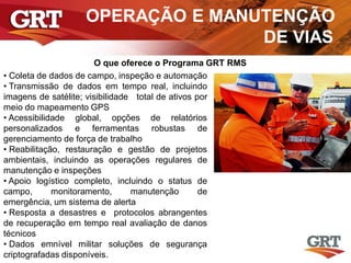 OPERAÇÃO E MANUTENÇÃO
DE VIAS
O que oferece o Programa GRT RMS
• Coleta de dados de campo, inspeção e automação
• Transmissão de dados em tempo real, incluindo
imagens de satélite; visibilidade total de ativos por
meio do mapeamento GPS
• Acessibilidade global, opções de relatórios
personalizados e ferramentas robustas de
gerenciamento de força de trabalho
• Reabilitação, restauração e gestão de projetos
ambientais, incluindo as operações regulares de
manutenção e inspeções
• Apoio logístico completo, incluindo o status de
campo, monitoramento, manutenção de
emergência, um sistema de alerta
• Resposta a desastres e protocolos abrangentes
de recuperação em tempo real avaliação de danos
técnicos
• Dados emnível militar soluções de segurança
criptografadas disponíveis.
 