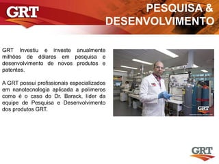 PESQUISA &
DESENVOLVIMENTO
GRT Investiu e investe anualmente
milhões de dólares em pesquisa e
desenvolvimento de novos produtos e
patentes.
A GRT possui profissionais especializados
em nanotecnologia aplicada a polímeros
como é o caso do Dr. Barack, líder da
equipe de Pesquisa e Desenvolvimento
dos produtos GRT.
 