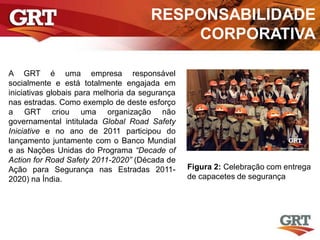 RESPONSABILIDADE
CORPORATIVA
A GRT é uma empresa responsável
socialmente e está totalmente engajada em
iniciativas globais para melhoria da segurança
nas estradas. Como exemplo de deste esforço
a GRT criou uma organização não
governamental intitulada Global Road Safety
Iniciative e no ano de 2011 participou do
lançamento juntamente com o Banco Mundial
e as Nações Unidas do Programa “Decade of
Action for Road Safety 2011-2020” (Década de
Ação para Segurança nas Estradas 2011-
2020) na Índia.
Figura 2: Celebração com entrega
de capacetes de segurança
 