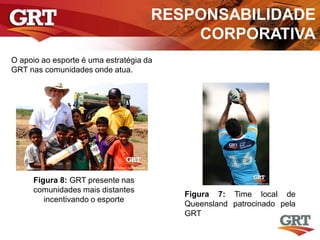 RESPONSABILIDADE
CORPORATIVA
O apoio ao esporte é uma estratégia da
GRT nas comunidades onde atua.
Figura 7: Time local de
Queensland patrocinado pela
GRT
Figura 8: GRT presente nas
comunidades mais distantes
incentivando o esporte
 