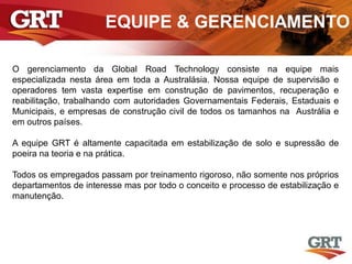 EQUIPE & GERENCIAMENTO
O gerenciamento da Global Road Technology consiste na equipe mais
especializada nesta área em toda a Australásia. Nossa equipe de supervisão e
operadores tem vasta expertise em construção de pavimentos, recuperação e
reabilitação, trabalhando com autoridades Governamentais Federais, Estaduais e
Municipais, e empresas de construção civil de todos os tamanhos na Austrália e
em outros países.
A equipe GRT é altamente capacitada em estabilização de solo e supressão de
poeira na teoria e na prática.
Todos os empregados passam por treinamento rigoroso, não somente nos próprios
departamentos de interesse mas por todo o conceito e processo de estabilização e
manutenção.
 