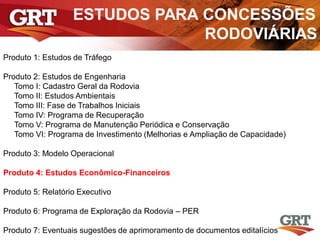 ESTUDOS PARA CONCESSÕES
RODOVIÁRIAS
Produto 1: Estudos de Tráfego
Produto 2: Estudos de Engenharia
Tomo I: Cadastro Geral da Rodovia
Tomo II: Estudos Ambientais
Tomo III: Fase de Trabalhos Iniciais
Tomo IV: Programa de Recuperação
Tomo V: Programa de Manutenção Periódica e Conservação
Tomo VI: Programa de Investimento (Melhorias e Ampliação de Capacidade)
Produto 3: Modelo Operacional
Produto 4: Estudos Econômico-Financeiros
Produto 5: Relatório Executivo
Produto 6: Programa de Exploração da Rodovia – PER
Produto 7: Eventuais sugestões de aprimoramento de documentos editalícios
 