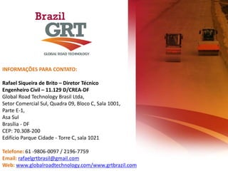 INFORMAÇÕES PARA CONTATO:
Rafael Siqueira de Brito – Diretor Técnico
Engenheiro Civil – 11.129 D/CREA-DF
Global Road Technology Brasil Ltda,
Setor Comercial Sul, Quadra 09, Bloco C, Sala 1001,
Parte E-1,
Asa Sul
Brasília - DF
CEP: 70.308-200
Edifício Parque Cidade - Torre C, sala 1021
Telefone: 61 -9806-0097 / 2196-7759
Email: rafaelgrtbrasil@gmail.com
Web: www.globalroadtechnology.com/www.grtbrazil.com
 